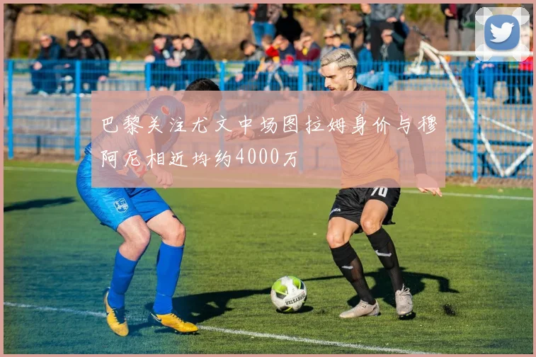 巴黎关注尤文中场图拉姆身价与穆阿尼相近均约4000万