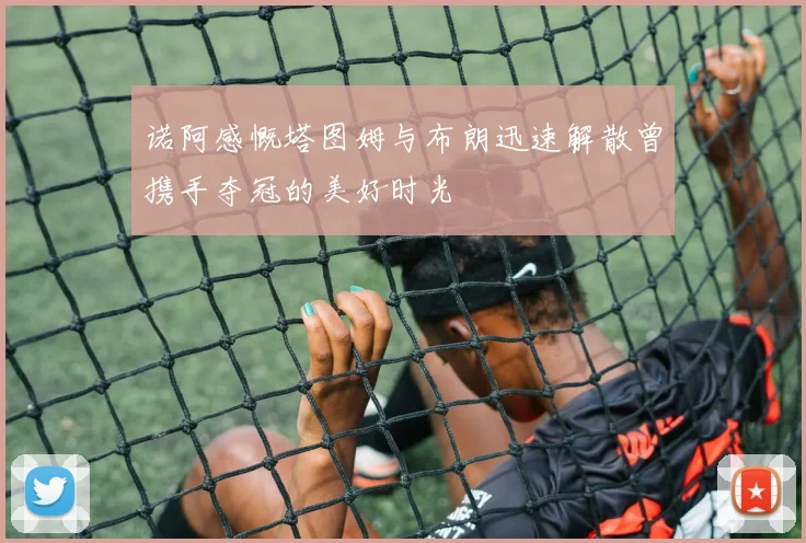 诺阿感慨塔图姆与布朗迅速解散曾携手夺冠的美好时光