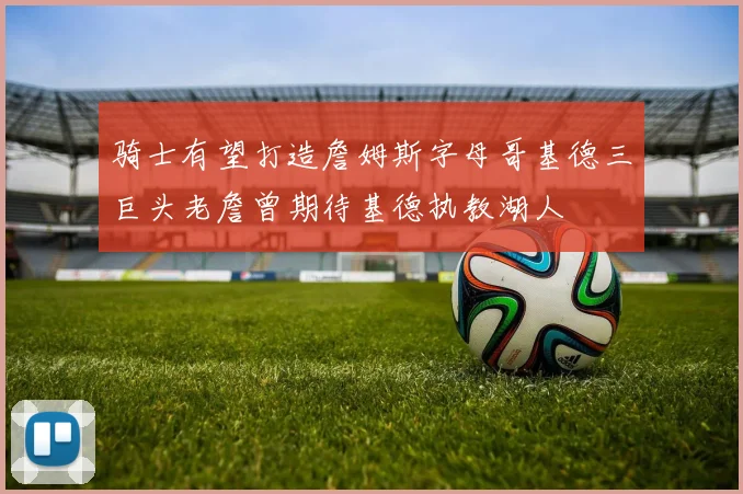 骑士有望打造詹姆斯字母哥基德三巨头老詹曾期待基德执教湖人