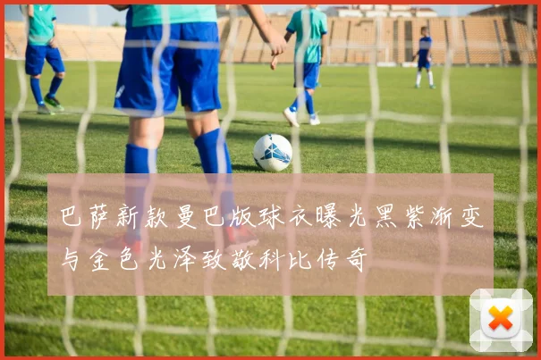 巴萨新款曼巴版球衣曝光黑紫渐变与金色光泽致敬科比传奇
