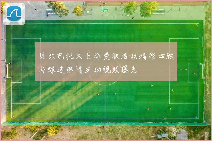 贝尔巴托夫上海曼联活动精彩回顾与球迷热情互动视频曝光