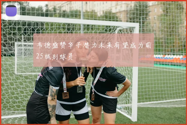 韦德盛赞华子潜力未来有望成为前25级别球员
