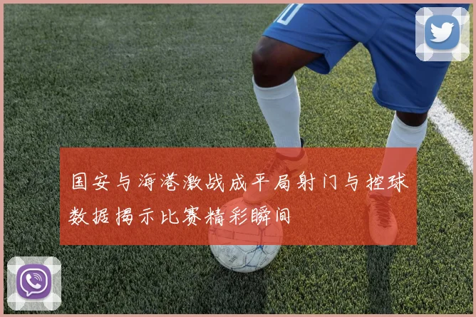 国安与海港激战成平局射门与控球数据揭示比赛精彩瞬间