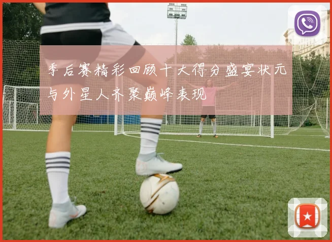 季后赛精彩回顾十大得分盛宴状元与外星人齐聚巅峰表现