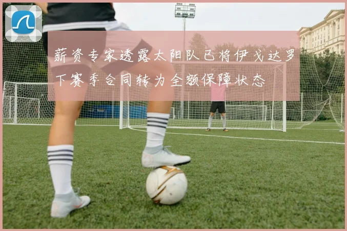 薪资专家透露太阳队已将伊戈达罗下赛季合同转为全额保障状态