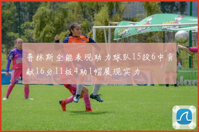 普林斯全能表现助力球队15投6中贡献16分11板4助1帽展现实力