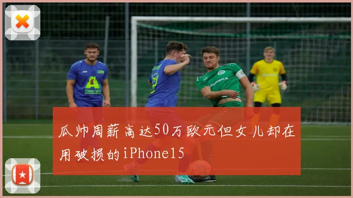 瓜帅周薪高达50万欧元但女儿却在用破损的iPhone15