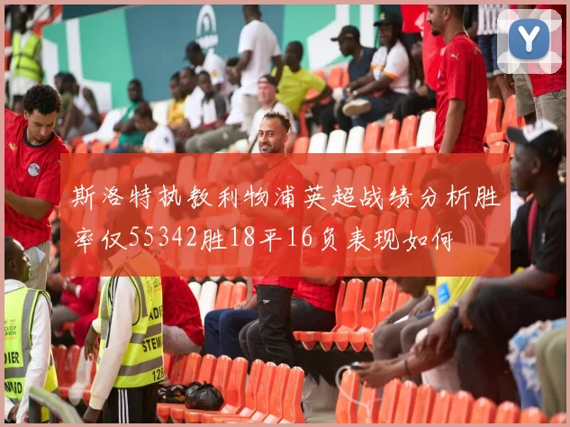斯洛特执教利物浦英超战绩分析胜率仅55342胜18平16负表现如何