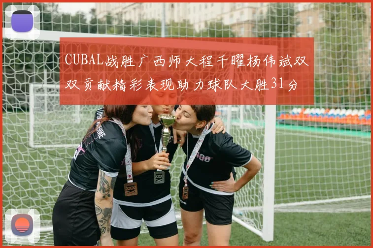 CUBAL战胜广西师大程千曜杨伟斌双双贡献精彩表现助力球队大胜31分