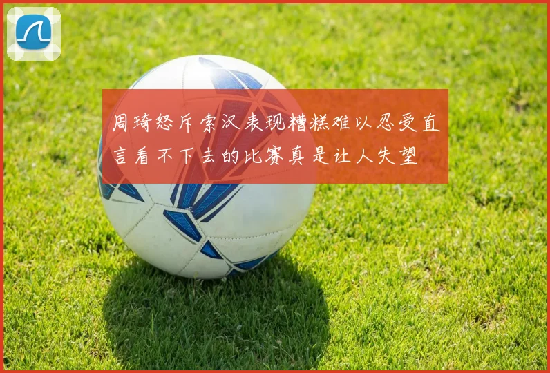 周琦怒斥索汉表现糟糕难以忍受直言看不下去的比赛真是让人失望