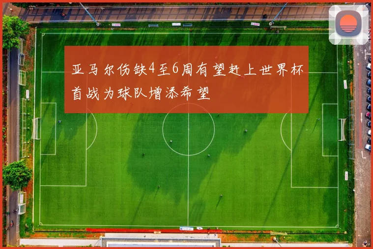 亚马尔伤缺4至6周有望赶上世界杯首战为球队增添希望