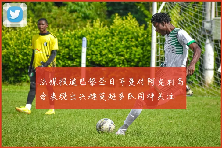 法媒报道巴黎圣日耳曼对阿克利乌舍表现出兴趣英超多队同样关注