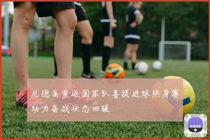厄德高重返国家队喜提进球热身赛助力备战状态回暖