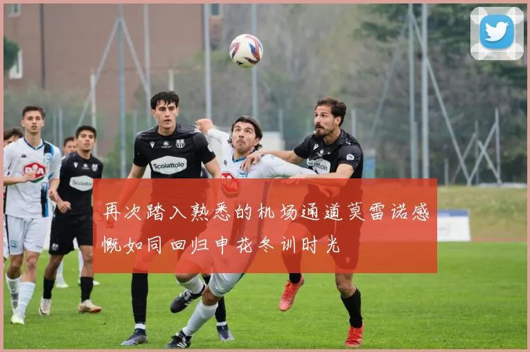 再次踏入熟悉的机场通道莫雷诺感慨如同回归申花冬训时光