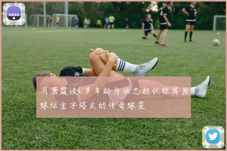冯潇霆谈C罗年龄与状态起伏称其为球坛金字塔尖的传奇球星