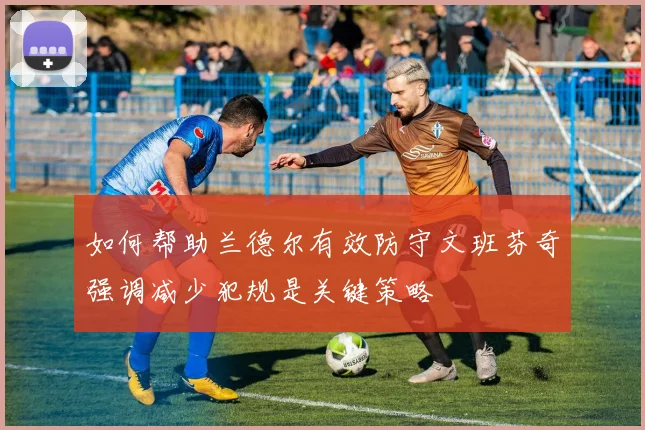 如何帮助兰德尔有效防守文班芬奇强调减少犯规是关键策略